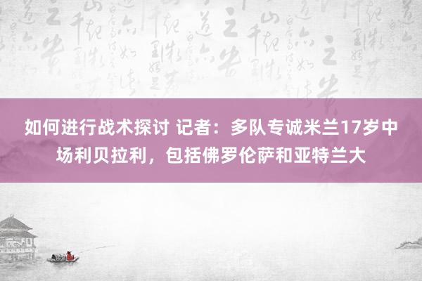 如何进行战术探讨 记者：多队专诚米兰17岁中场利贝拉利，包括佛罗伦萨和亚特兰大