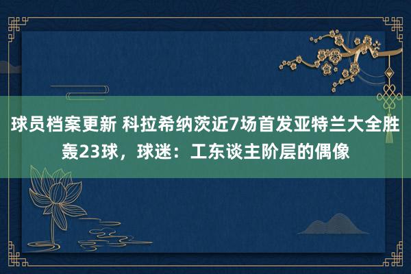 球员档案更新 科拉希纳茨近7场首发亚特兰大全胜轰23球，球迷：工东谈主阶层的偶像