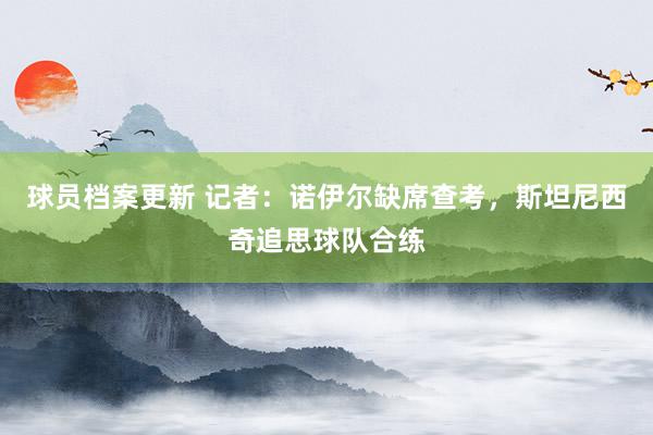 球员档案更新 记者：诺伊尔缺席查考，斯坦尼西奇追思球队合练