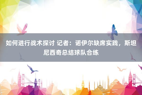 如何进行战术探讨 记者：诺伊尔缺席实践，斯坦尼西奇总结球队合练