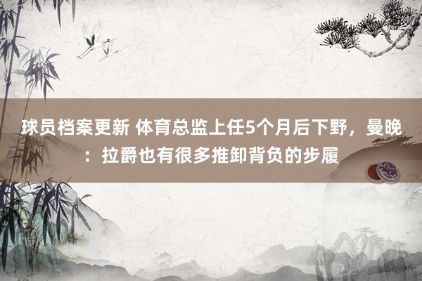 球员档案更新 体育总监上任5个月后下野，曼晚：拉爵也有很多推卸背负的步履