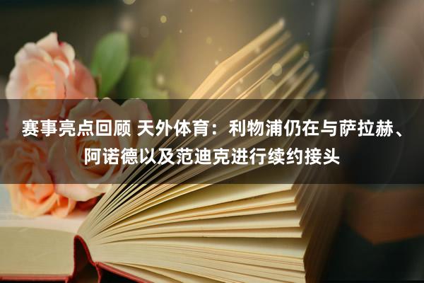 赛事亮点回顾 天外体育：利物浦仍在与萨拉赫、阿诺德以及范迪克进行续约接头