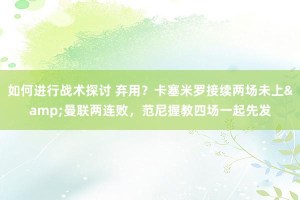 如何进行战术探讨 弃用？卡塞米罗接续两场未上&曼联两连败，范尼握教四场一起先发