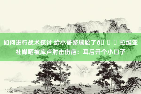 如何进行战术探讨 给小哥整尴尬了😅拉维亚社媒晒被库卢肘击伤疤：耳后开个小口子