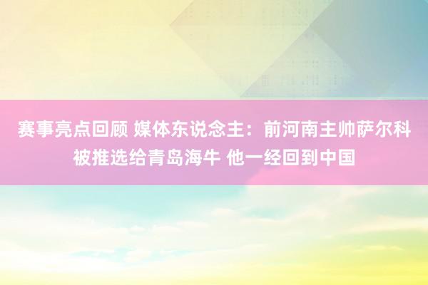 赛事亮点回顾 媒体东说念主：前河南主帅萨尔科被推选给青岛海牛 他一经回到中国