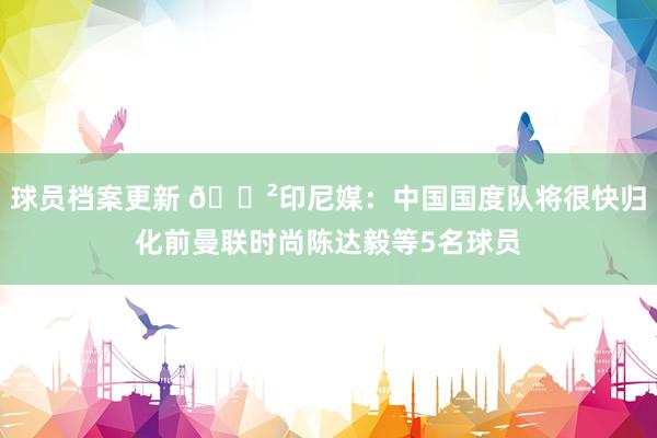 球员档案更新 😲印尼媒：中国国度队将很快归化前曼联时尚陈达毅等5名球员