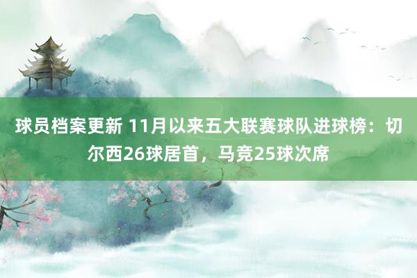 球员档案更新 11月以来五大联赛球队进球榜：切尔西26球居首，马竞25球次席