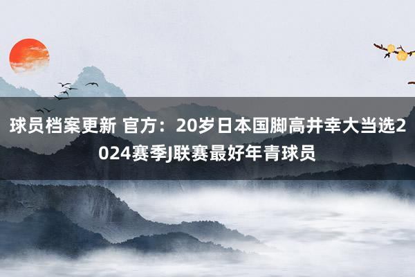 球员档案更新 官方：20岁日本国脚高井幸大当选2024赛季J联赛最好年青球员