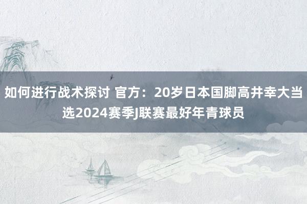 如何进行战术探讨 官方：20岁日本国脚高井幸大当选2024赛季J联赛最好年青球员