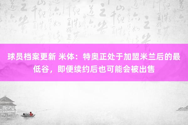 球员档案更新 米体：特奥正处于加盟米兰后的最低谷，即便续约后也可能会被出售