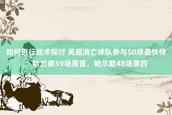 如何进行战术探讨 英超消亡球队参与50球最快榜：哈兰德39场居首，帕尔默48场第四