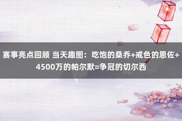 赛事亮点回顾 当天趣图：吃饱的桑乔+戒色的恩佐+4500万的帕尔默=争冠的切尔西