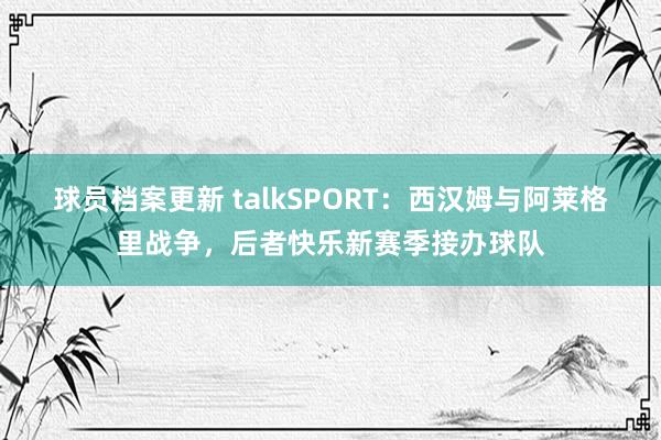 球员档案更新 talkSPORT：西汉姆与阿莱格里战争，后者快乐新赛季接办球队