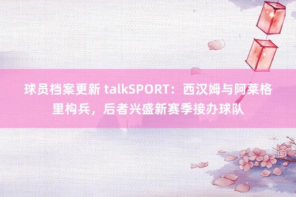 球员档案更新 talkSPORT：西汉姆与阿莱格里构兵，后者兴盛新赛季接办球队