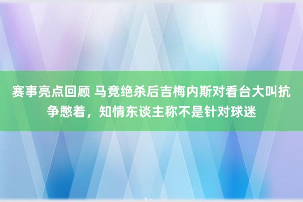 赛事亮点回顾 马竞绝杀后吉梅内斯对看台大叫抗争憋着，知情东谈主称不是针对球迷