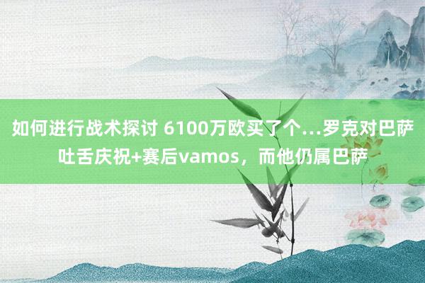 如何进行战术探讨 6100万欧买了个…罗克对巴萨吐舌庆祝+赛后vamos，而他仍属巴萨