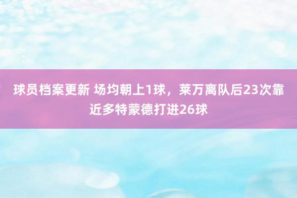 球员档案更新 场均朝上1球，莱万离队后23次靠近多特蒙德打进26球