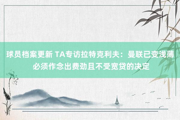 球员档案更新 TA专访拉特克利夫：曼联已变浅薄 必须作念出费劲且不受宽贷的决定