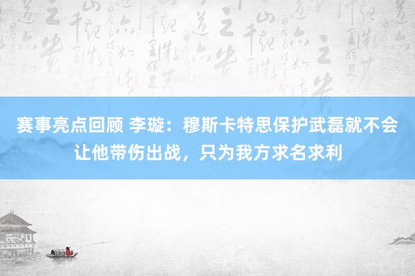 赛事亮点回顾 李璇：穆斯卡特思保护武磊就不会让他带伤出战，只为我方求名求利