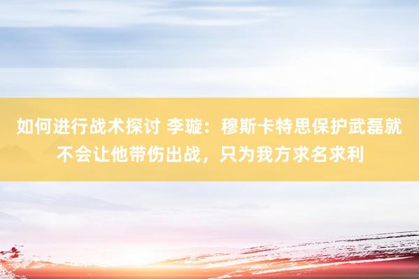 如何进行战术探讨 李璇：穆斯卡特思保护武磊就不会让他带伤出战，只为我方求名求利