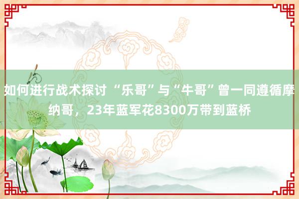 如何进行战术探讨 “乐哥”与“牛哥”曾一同遵循摩纳哥，23年蓝军花8300万带到蓝桥