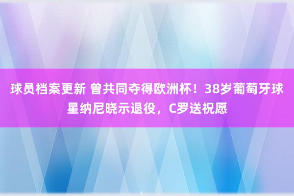 球员档案更新 曾共同夺得欧洲杯！38岁葡萄牙球星纳尼晓示退役，C罗送祝愿