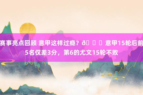 赛事亮点回顾 意甲这样过瘾？😏意甲15轮后前5名仅差3分，第6的尤文15轮不败