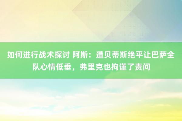 如何进行战术探讨 阿斯：遭贝蒂斯绝平让巴萨全队心情低垂，弗里克也拘谨了责问