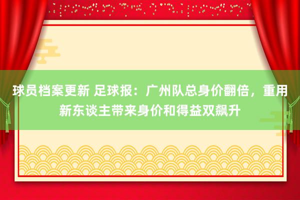 球员档案更新 足球报：广州队总身价翻倍，重用新东谈主带来身价和得益双飙升