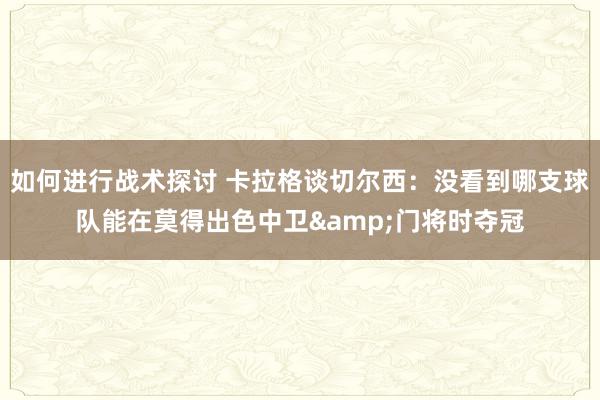 如何进行战术探讨 卡拉格谈切尔西：没看到哪支球队能在莫得出色中卫&门将时夺冠