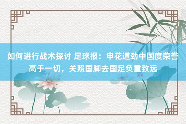 如何进行战术探讨 足球报：申花遒劲中国度荣誉高于一切，关照国脚去国足负重致远