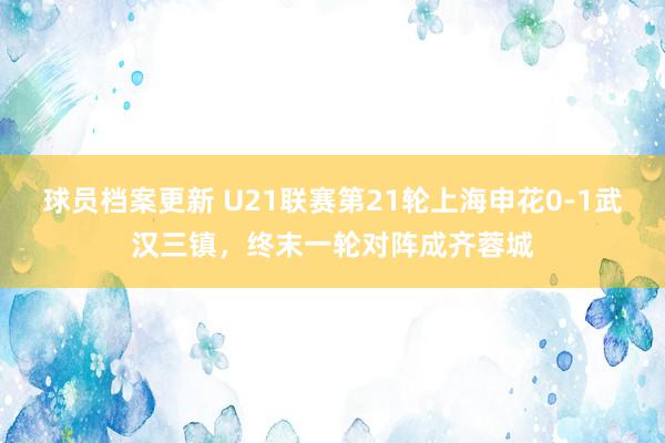 球员档案更新 U21联赛第21轮上海申花0-1武汉三镇，终末一轮对阵成齐蓉城