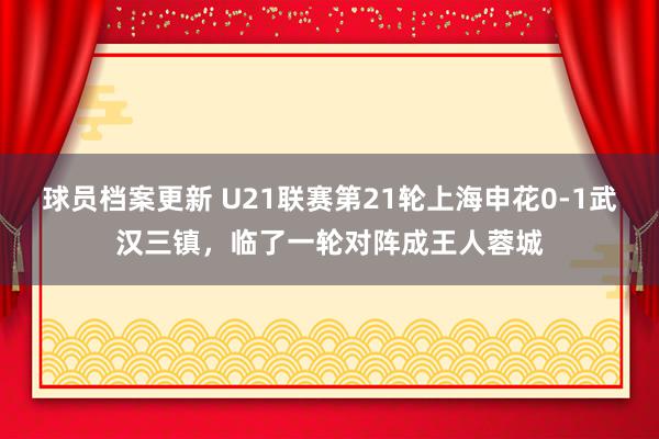 球员档案更新 U21联赛第21轮上海申花0-1武汉三镇，临了一轮对阵成王人蓉城