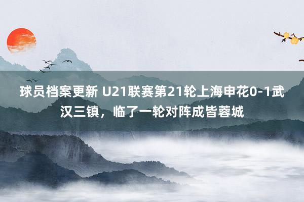 球员档案更新 U21联赛第21轮上海申花0-1武汉三镇，临了一轮对阵成皆蓉城