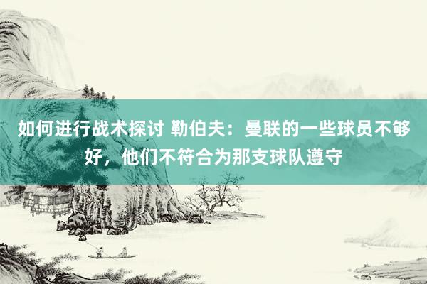 如何进行战术探讨 勒伯夫：曼联的一些球员不够好，他们不符合为那支球队遵守