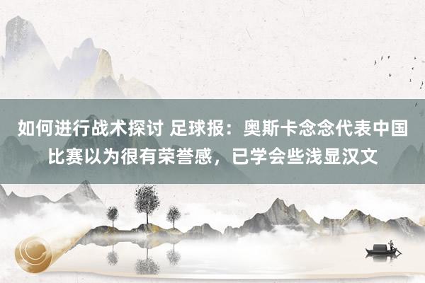 如何进行战术探讨 足球报：奥斯卡念念代表中国比赛以为很有荣誉感，已学会些浅显汉文