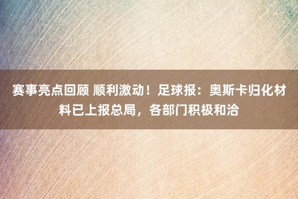 赛事亮点回顾 顺利激动！足球报：奥斯卡归化材料已上报总局，各部门积极和洽