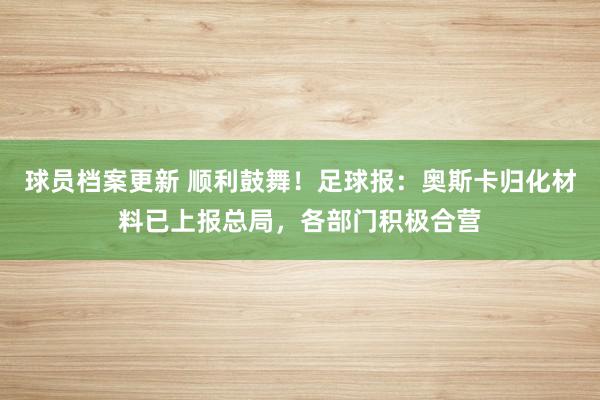 球员档案更新 顺利鼓舞！足球报：奥斯卡归化材料已上报总局，各部门积极合营