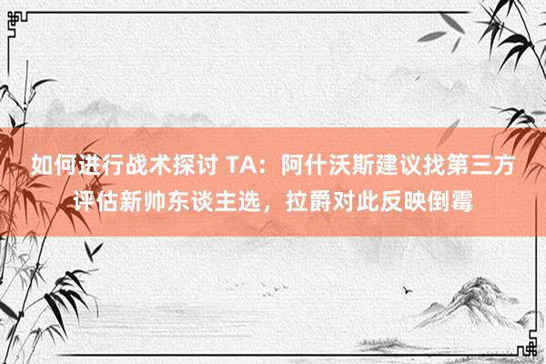 如何进行战术探讨 TA：阿什沃斯建议找第三方评估新帅东谈主选，拉爵对此反映倒霉