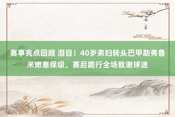 赛事亮点回顾 泪目！40岁弟妇转头巴甲助弗鲁米嫩塞保级，赛后跪行全场致谢球迷