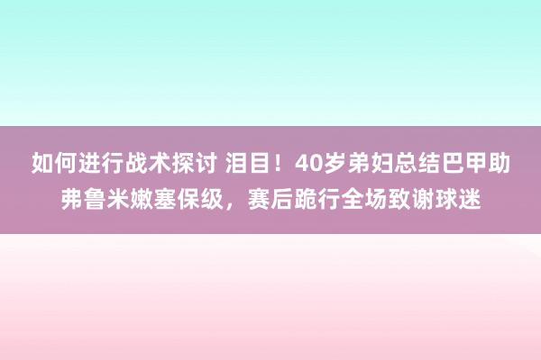 如何进行战术探讨 泪目！40岁弟妇总结巴甲助弗鲁米嫩塞保级，赛后跪行全场致谢球迷