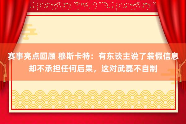 赛事亮点回顾 穆斯卡特：有东谈主说了装假信息却不承担任何后果，这对武磊不自制