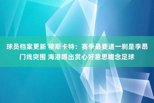 球员档案更新 穆斯卡特：赛季最要道一刹是李昂门线突围 海港踢出赏心好意思瞻念足球