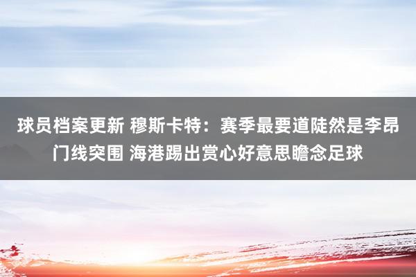 球员档案更新 穆斯卡特：赛季最要道陡然是李昂门线突围 海港踢出赏心好意思瞻念足球