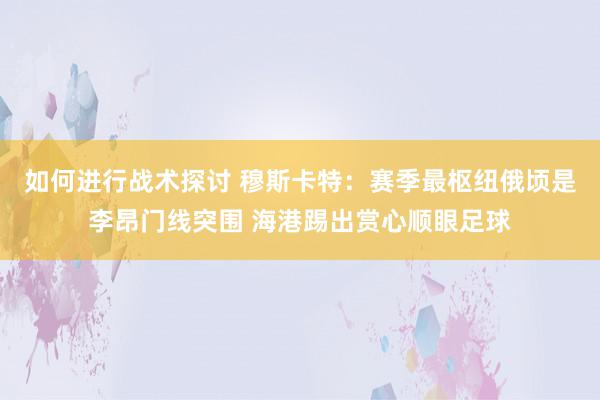 如何进行战术探讨 穆斯卡特：赛季最枢纽俄顷是李昂门线突围 海港踢出赏心顺眼足球