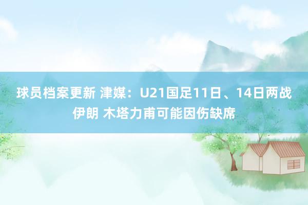 球员档案更新 津媒：U21国足11日、14日两战伊朗 木塔力甫可能因伤缺席