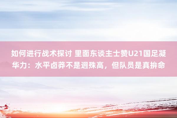 如何进行战术探讨 里面东谈主士赞U21国足凝华力：水平卤莽不是迥殊高，但队员是真拚命