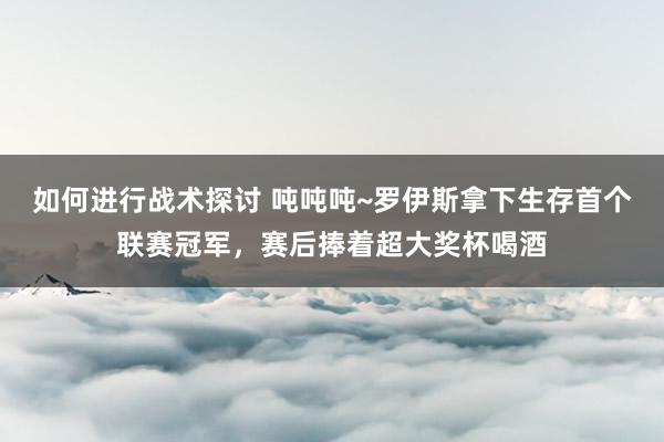 如何进行战术探讨 吨吨吨~罗伊斯拿下生存首个联赛冠军，赛后捧着超大奖杯喝酒