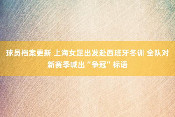 球员档案更新 上海女足出发赴西班牙冬训 全队对新赛季喊出“争冠”标语