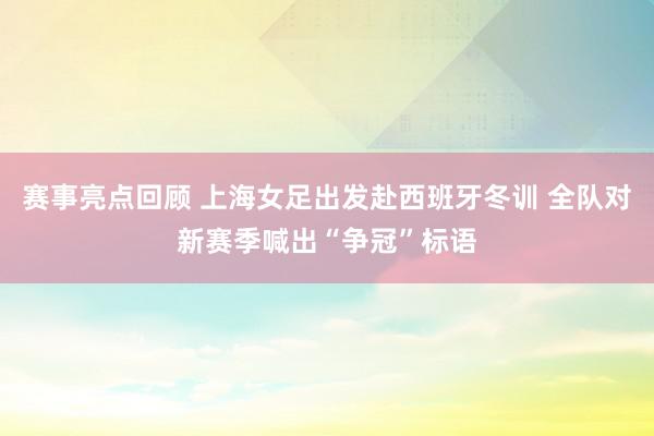 赛事亮点回顾 上海女足出发赴西班牙冬训 全队对新赛季喊出“争冠”标语